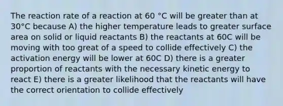 The reaction rate of a reaction at 60 °C will be <a href='https://www.questionai.com/knowledge/ktgHnBD4o3-greater-than' class='anchor-knowledge'>greater than</a> at 30°C because A) the higher temperature leads to greater surface area on solid or liquid reactants B) the reactants at 60C will be moving with too great of a speed to collide effectively C) the activation energy will be lower at 60C D) there is a greater proportion of reactants with the necessary kinetic energy to react E) there is a greater likelihood that the reactants will have the correct orientation to collide effectively