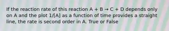 If the reaction rate of this reaction A + B → C + D depends only on A and the plot 1/[A] as a function of time provides a straight line, the rate is second order in A. True or False