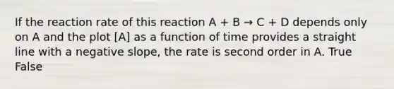 If the reaction rate of this reaction A + B → C + D depends only on A and the plot [A] as a function of time provides a straight line with a negative slope, the rate is second order in A. True False