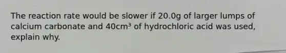 The reaction rate would be slower if 20.0g of larger lumps of calcium carbonate and 40cm³ of hydrochloric acid was used, explain why.