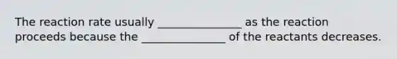 The reaction rate usually _______________ as the reaction proceeds because the _______________ of the reactants decreases.