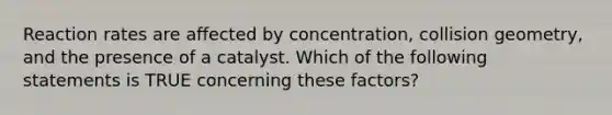 Reaction rates are affected by concentration, collision geometry, and the presence of a catalyst. Which of the following statements is TRUE concerning these factors?