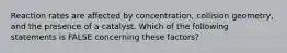 Reaction rates are affected by concentration, collision geometry, and the presence of a catalyst. Which of the following statements is FALSE concerning these factors?