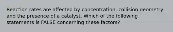 Reaction rates are affected by concentration, collision geometry, and the presence of a catalyst. Which of the following statements is FALSE concerning these factors?