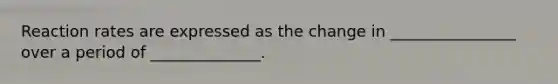 Reaction rates are expressed as the change in ________________ over a period of ______________.