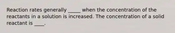 Reaction rates generally _____ when the concentration of the reactants in a solution is increased. The concentration of a solid reactant is ____.