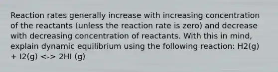 Reaction rates generally increase with increasing concentration of the reactants (unless the reaction rate is zero) and decrease with decreasing concentration of reactants. With this in mind, explain dynamic equilibrium using the following reaction: H2(g) + I2(g) 2HI (g)