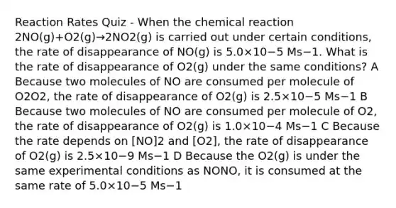 Reaction Rates Quiz - When the chemical reaction 2NO(g)+O2(g)→2NO2(g) is carried out under certain conditions, the rate of disappearance of NO(g) is 5.0×10−5 Ms−1. What is the rate of disappearance of O2(g) under the same conditions? A Because two molecules of NO are consumed per molecule of O2O2, the rate of disappearance of O2(g) is 2.5×10−5 Ms−1 B Because two molecules of NO are consumed per molecule of O2, the rate of disappearance of O2(g) is 1.0×10−4 Ms−1 C Because the rate depends on [NO]2 and [O2], the rate of disappearance of O2(g) is 2.5×10−9 Ms−1 D Because the O2(g) is under the same experimental conditions as NONO, it is consumed at the same rate of 5.0×10−5 Ms−1