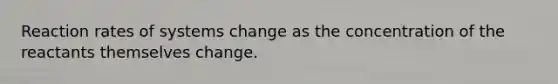 Reaction rates of systems change as the concentration of the reactants themselves change.