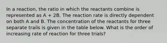 In a reaction, the ratio in which the reactants combine is represented as A + 2B. The reaction rate is directly dependent on both A and B. The concentration of the reactants for three separate trails is given in the table below. What is the order of increasing rate of reaction for three trials?