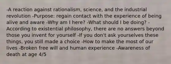 -A reaction against rationalism, science, and the industrial revolution -Purpose: regain contact with the experience of being alive and aware -Why am I here? -What should I be doing? -According to existential philosophy, there are no answers beyond those you invent for yourself -If you don't ask yourselves these things, you still made a choice -How to make the most of our lives -Broken free will and human experience -Awareness of death at age 4/5