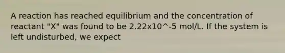 A reaction has reached equilibrium and the concentration of reactant "X" was found to be 2.22x10^-5 mol/L. If the system is left undisturbed, we expect