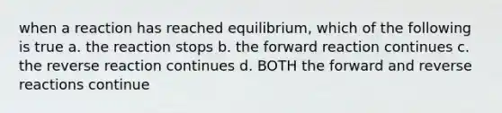 when a reaction has reached equilibrium, which of the following is true a. the reaction stops b. the forward reaction continues c. the reverse reaction continues d. BOTH the forward and reverse reactions continue