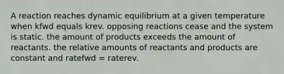 A reaction reaches dynamic equilibrium at a given temperature when kfwd equals krev. opposing reactions cease and the system is static. the amount of products exceeds the amount of reactants. the relative amounts of reactants and products are constant and ratefwd = raterev.