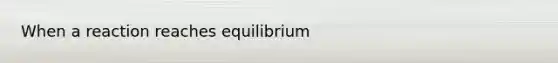 When a reaction reaches equilibrium