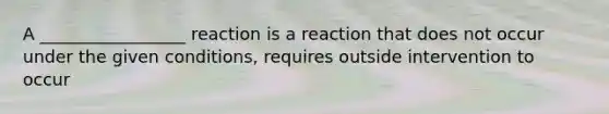 A _________________ reaction is a reaction that does not occur under the given conditions, requires outside intervention to occur