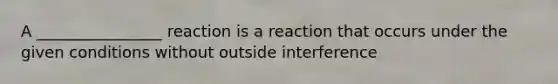 A ________________ reaction is a reaction that occurs under the given conditions without outside interference