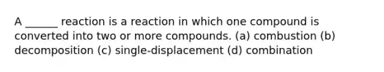 A ______ reaction is a reaction in which one compound is converted into two or more compounds. (a) combustion (b) decomposition (c) single-displacement (d) combination