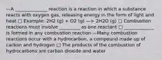 —A ______________ reaction is a reaction in which a substance reacts with oxygen gas, releasing energy in the form of light and heat □ Example: 2H2 (g) + O2 (g) —> 2H2O (g) □ Combustion reactions must involve _________ as one reactant □ _____________ is formed in any combustion reaction —Many combustion reactions occur with a hydrocarbon, a compound made up of carbon and hydrogen □ The products of the combustion of hydrocarbons are carbon dioxide and water