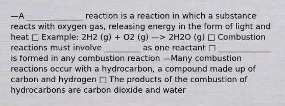 —A ______________ reaction is a reaction in which a substance reacts with oxygen gas, releasing energy in the form of light and heat □ Example: 2H2 (g) + O2 (g) —> 2H2O (g) □ Combustion reactions must involve _________ as one reactant □ _____________ is formed in any combustion reaction —Many combustion reactions occur with a hydrocarbon, a compound made up of carbon and hydrogen □ The products of the combustion of hydrocarbons are carbon dioxide and water