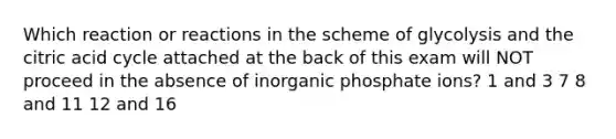 Which reaction or reactions in the scheme of glycolysis and the citric acid cycle attached at the back of this exam will NOT proceed in the absence of inorganic phosphate ions? 1 and 3 7 8 and 11 12 and 16