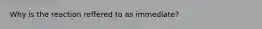 Why is the reaction reffered to as immediate?