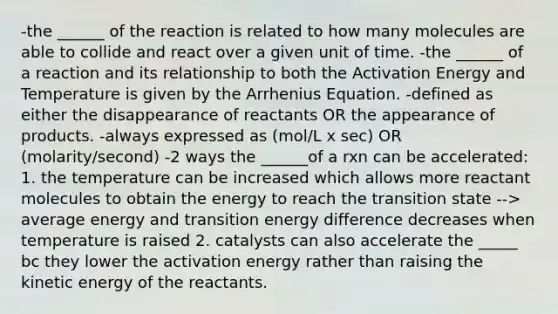 -the ______ of the reaction is related to how many molecules are able to collide and react over a given unit of time. -the ______ of a reaction and its relationship to both the Activation Energy and Temperature is given by the Arrhenius Equation. -defined as either the disappearance of reactants OR the appearance of products. -always expressed as (mol/L x sec) OR (molarity/second) -2 ways the ______of a rxn can be accelerated: 1. the temperature can be increased which allows more reactant molecules to obtain the energy to reach the transition state --> average energy and transition energy difference decreases when temperature is raised 2. catalysts can also accelerate the _____ bc they lower the activation energy rather than raising the kinetic energy of the reactants.