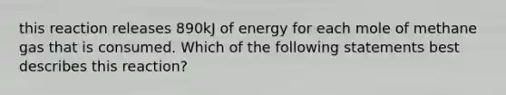 this reaction releases 890kJ of energy for each mole of methane gas that is consumed. Which of the following statements best describes this reaction?