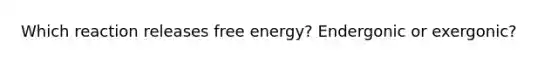 Which reaction releases free energy? Endergonic or exergonic?