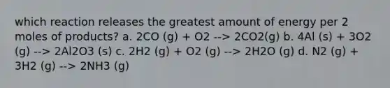 which reaction releases the greatest amount of energy per 2 moles of products? a. 2CO (g) + O2 --> 2CO2(g) b. 4Al (s) + 3O2 (g) --> 2Al2O3 (s) c. 2H2 (g) + O2 (g) --> 2H2O (g) d. N2 (g) + 3H2 (g) --> 2NH3 (g)