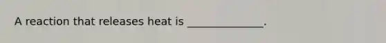 A reaction that releases heat is ______________.