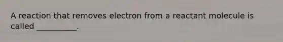 A reaction that removes electron from a reactant molecule is called __________.