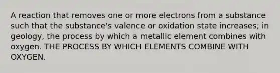 A reaction that removes one or more electrons from a substance such that the substance's valence or oxidation state increases; in geology, the process by which a metallic element combines with oxygen. THE PROCESS BY WHICH ELEMENTS COMBINE WITH OXYGEN.