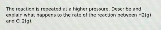 The reaction is repeated at a higher pressure. Describe and explain what happens to the rate of the reaction between H2(g) and Cl 2(g).