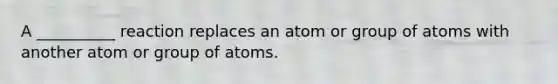 A __________ reaction replaces an atom or group of atoms with another atom or group of atoms.