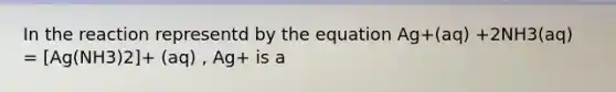 In the reaction representd by the equation Ag+(aq) +2NH3(aq) = [Ag(NH3)2]+ (aq) , Ag+ is a