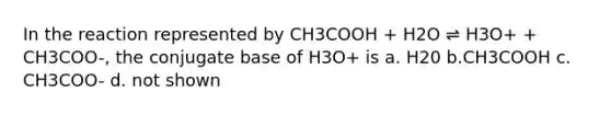 In the reaction represented by CH3COOH + H2O ⇌ H3O+ + CH3COO-, the conjugate base of H3O+ is a. H20 b.CH3COOH c. CH3COO- d. not shown