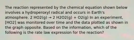 The reaction represented by the chemical equation shown below involves a hydroperoxyl radical and occurs in <a href='https://www.questionai.com/knowledge/kRonPjS5DU-earths-atmosphere' class='anchor-knowledge'>earth's atmosphere</a>. 2 HO2(g) → 2 H2O2(g) + O2(g) In an experiment, [HO2] was monitored over time and the data plotted as shown in the graph opposite. Based on the information, which of the following is the rate law expression for the reaction?