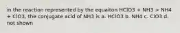 in the reaction represented by the equaiton HClO3 + NH3 > NH4 + ClO3, the conjugate acid of NH3 is a. HClO3 b. NH4 c. ClO3 d. not shown