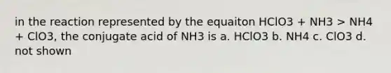 in the reaction represented by the equaiton HClO3 + NH3 > NH4 + ClO3, the conjugate acid of NH3 is a. HClO3 b. NH4 c. ClO3 d. not shown