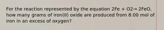 For the reaction represented by the equation 2Fe + O2→ 2FeO, how many grams of iron(II) oxide are produced from 8.00 mol of iron in an excess of oxygen?