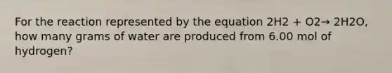 For the reaction represented by the equation 2H2 + O2→ 2H2O, how many grams of water are produced from 6.00 mol of hydrogen?