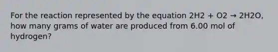 For the reaction represented by the equation 2H2 + O2 → 2H2O, how many grams of water are produced from 6.00 mol of hydrogen?