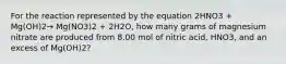 For the reaction represented by the equation 2HNO3 + Mg(OH)2→ Mg(NO3)2 + 2H2O, how many grams of magnesium nitrate are produced from 8.00 mol of nitric acid, HNO3, and an excess of Mg(OH)2?