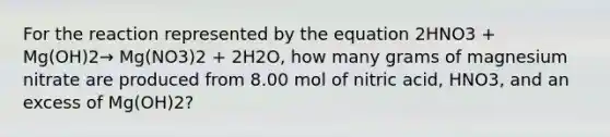 For the reaction represented by the equation 2HNO3 + Mg(OH)2→ Mg(NO3)2 + 2H2O, how many grams of magnesium nitrate are produced from 8.00 mol of nitric acid, HNO3, and an excess of Mg(OH)2?