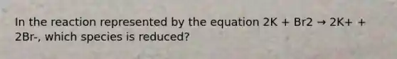 In the reaction represented by the equation 2K + Br2 → 2K+ + 2Br-, which species is reduced?