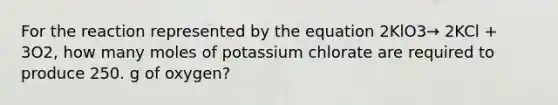 For the reaction represented by the equation 2KlO3→ 2KCl + 3O2, how many moles of potassium chlorate are required to produce 250. g of oxygen?