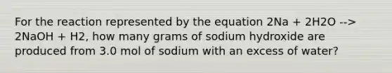 For the reaction represented by the equation 2Na + 2H2O --> 2NaOH + H2, how many grams of sodium hydroxide are produced from 3.0 mol of sodium with an excess of water?