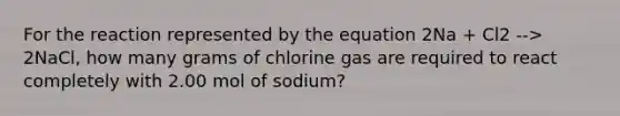 For the reaction represented by the equation 2Na + Cl2 --> 2NaCl, how many grams of chlorine gas are required to react completely with 2.00 mol of sodium?