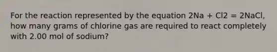 For the reaction represented by the equation 2Na + Cl2 = 2NaCl, how many grams of chlorine gas are required to react completely with 2.00 mol of sodium?